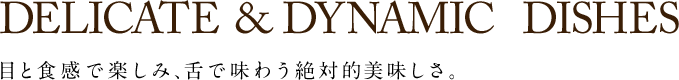 DELICATE&DYNAMIC& DISHES 目と食感で楽しみ、舌で味わう絶対的美味しさ。